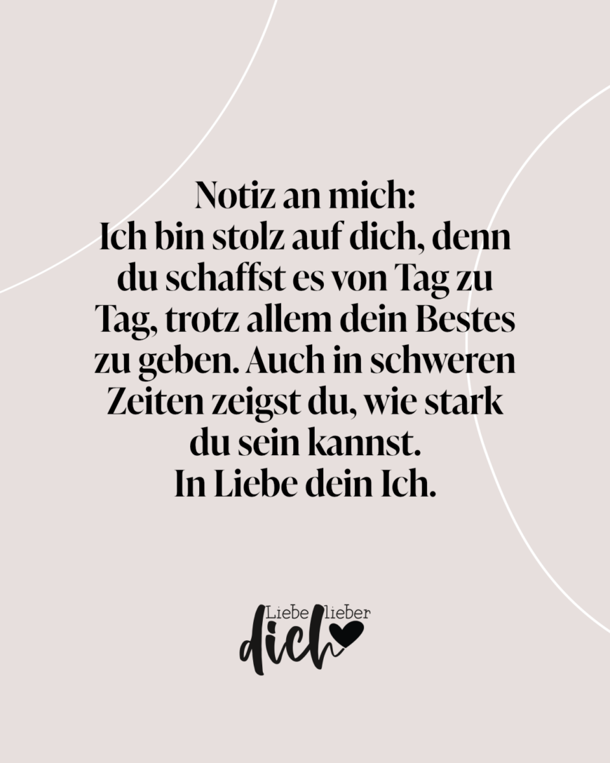 Notiz an mich: 
Ich bin stolz auf dich, denn du schaffst es von Tag zu Tag, trotz allem dein Bestes zu geben. Auch in schweren Zeiten zeigst du, wie stark du sein kannst. 
In Liebe dein Ich.