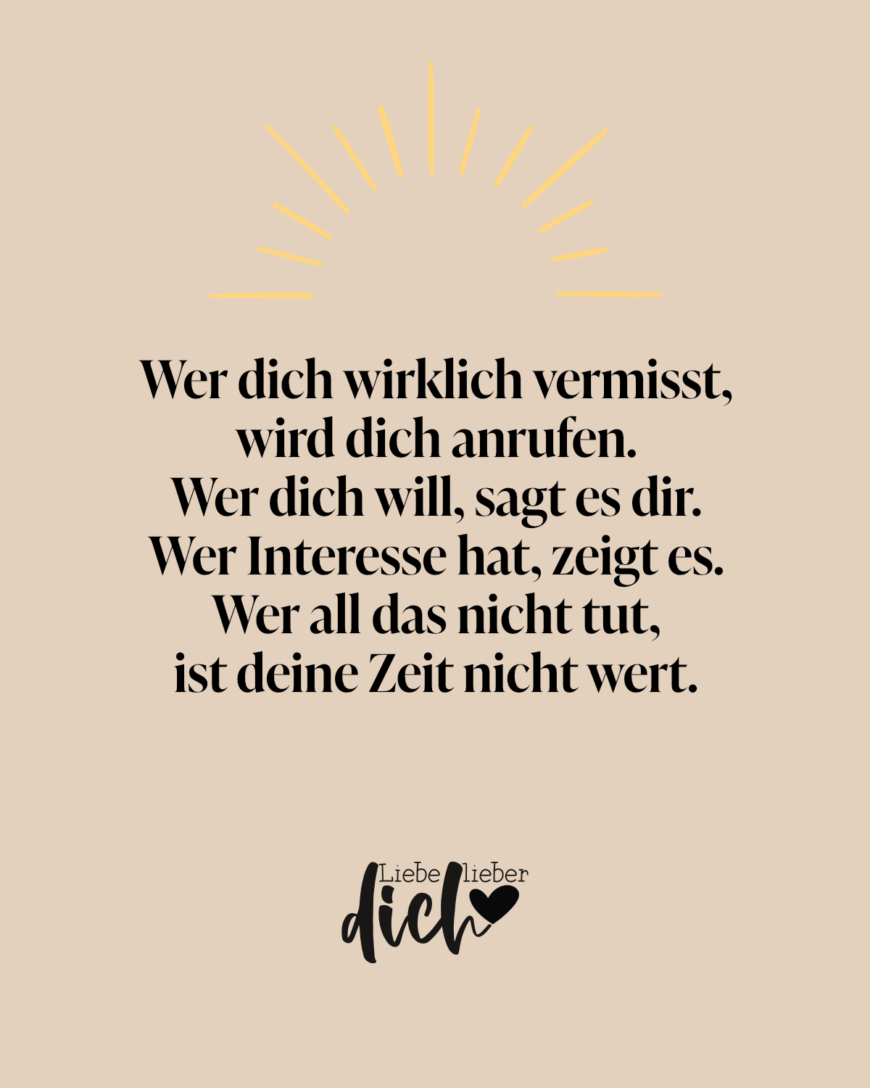 Wer dich wirklich vermisst, wird dich anrufen. Wer dich will, sagt es dir. Wer Interesse hat, zeigt es. Wer all das nicht tut, ist deine Zeit nicht wert.