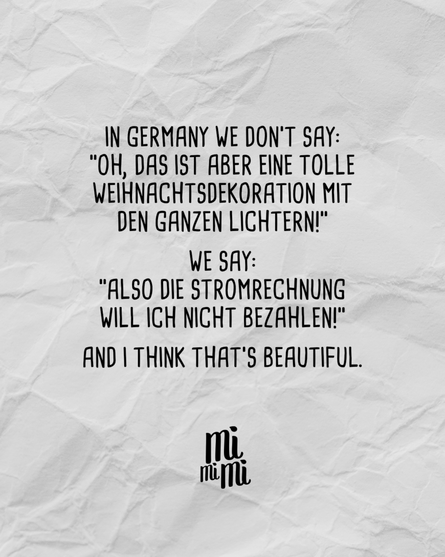 In Germany we don’t say: “Oh das ist aber eine tolle Weihnachtsdekoration mit den ganzen Lichtern!” We say: “Also die Stromrechnung wollte ich nicht bezahlen!” And I think that’s beautiful.