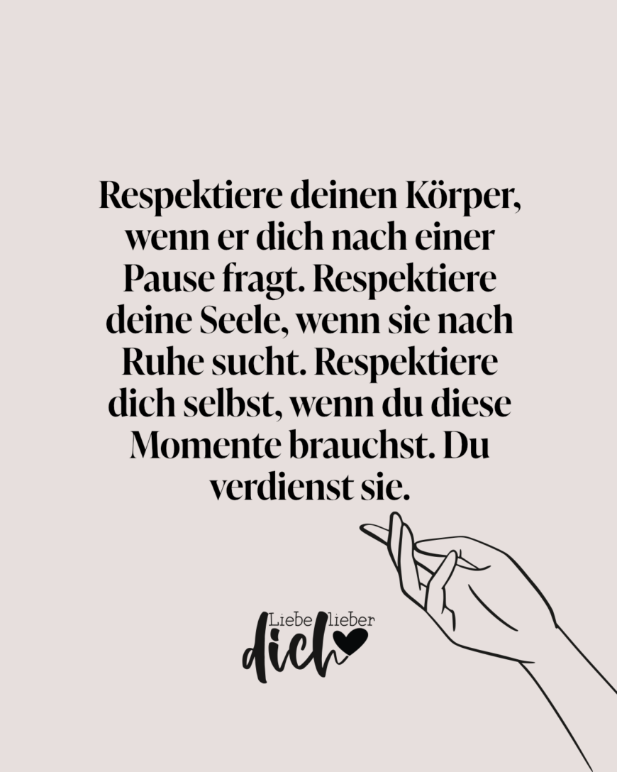 Respektiere deinen Körper, wenn er dich nach einer Pause fragt. Respektiere deine Seele, wenn sie nach Ruhe sucht. Respektiere dich selbst, wenn du diese Momente brauchst. Du verdienst sie.