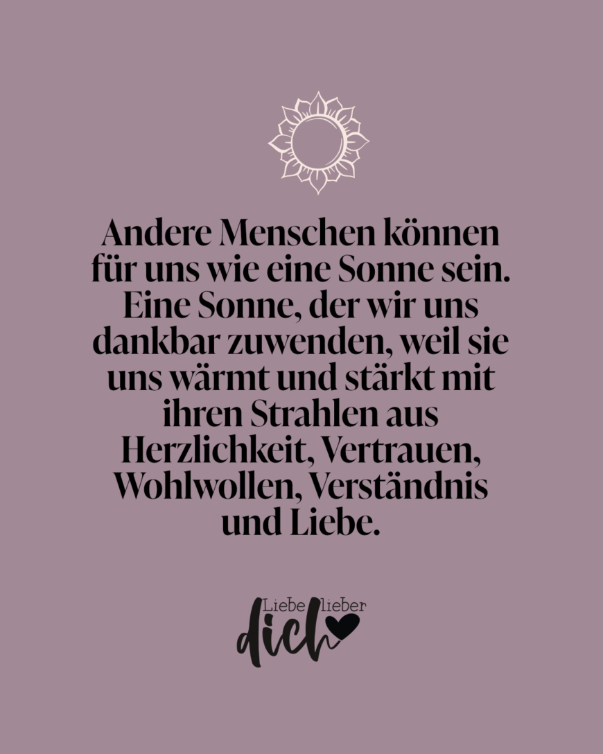 Andere Menschen können für uns wie eine Sonne sein. Eine Sonne, der wir uns dankbar zuwenden, weil sie uns wärmt und stärkt mit ihren Strahlen aus Herzlichkeit, Vertrauen, Wohlwollen, Verständnis und Liebe.