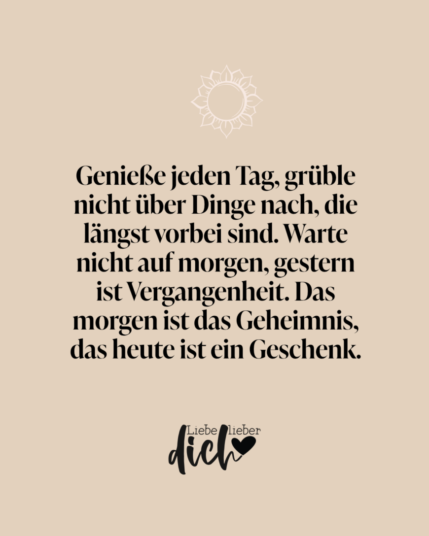 Genieße jeden Tag, grüble nicht über Dinge nach, die längst vorbei sind. Warte nicht auf morgen, gestern ist Vergangenheit. Das morgen ist das Geheimnis, das heute ist ein Geschenk.