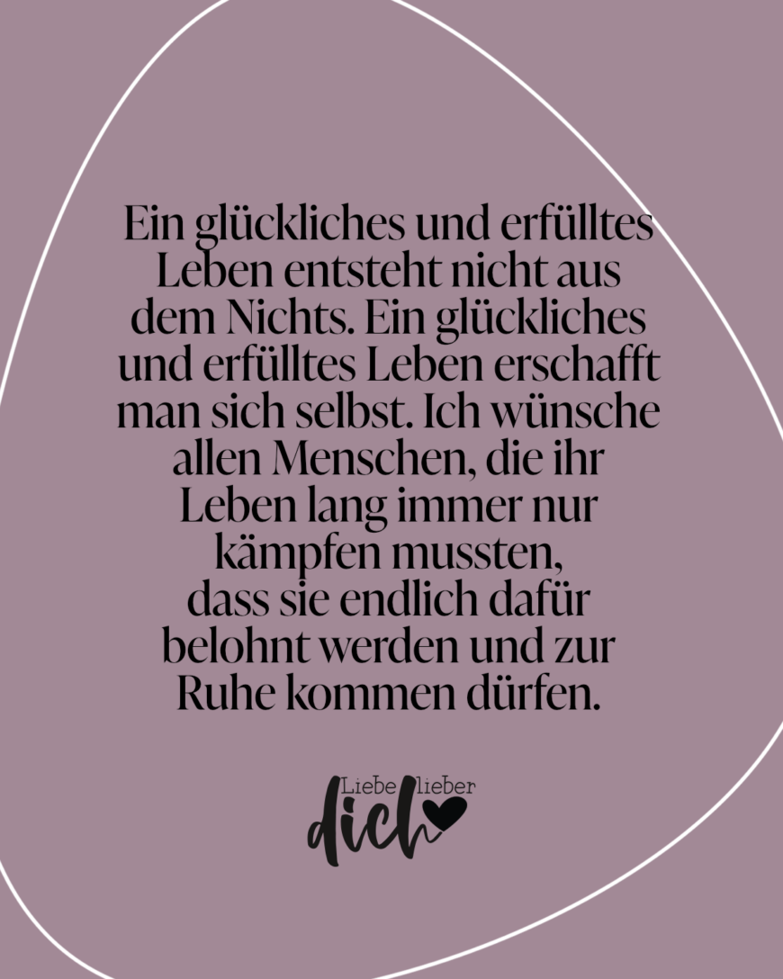 Ein glückliches und erfülltes Leben entsteht nicht aus dem Nichts. Ein glückliches und erfülltes Leben erschafft man sich selbst. Ich wünsche allen Menschen, die ihr Leben lang immer nur kämpfen mussten, dass sie endlich dafür belohnt werden und zur Ruhe kommen dürfen.