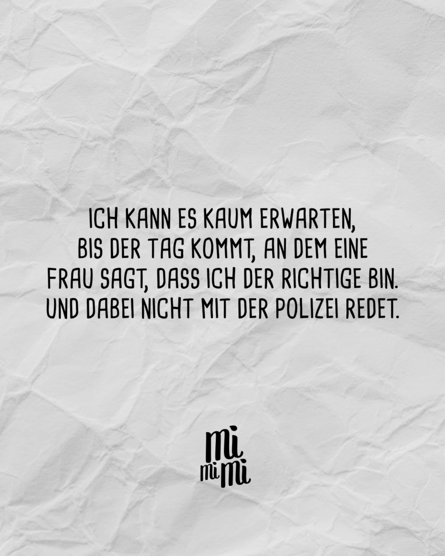 Ich kann es kaum erwarten, bis der Tag kommt, an dem eine Frau sagt, dass ich der Richtige bin. Und dabei nicht mit der Polizei redet.