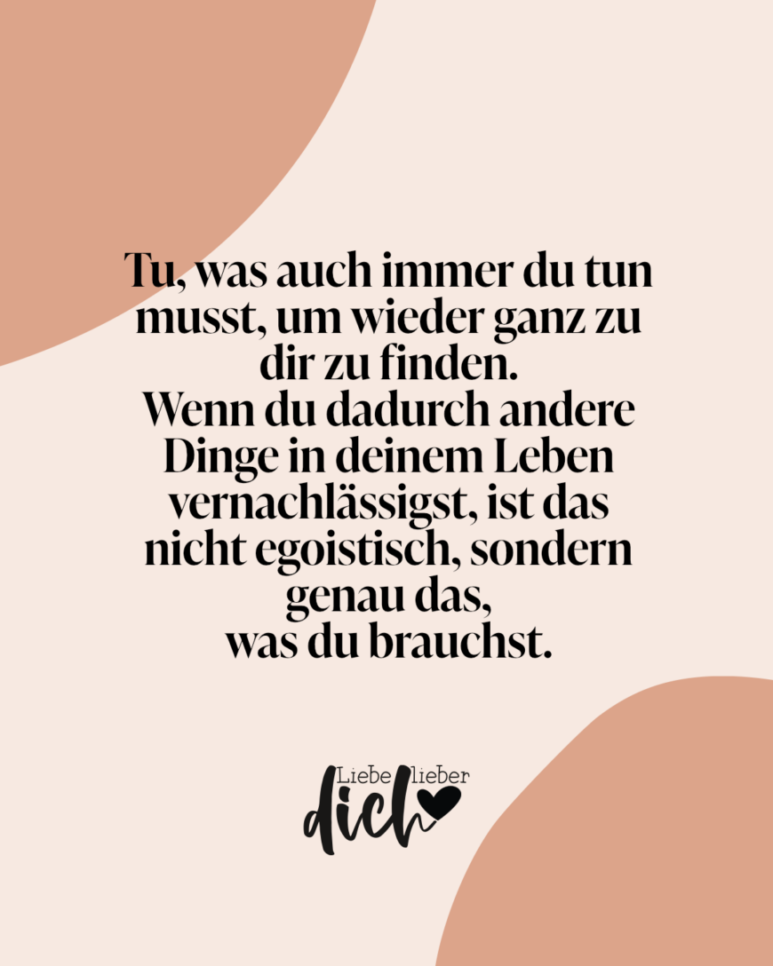 Tu, was auch immer du tun musst, um wieder ganz zu dir zu finden. Wenn du dadurch andere Dinge in deinem Leben vernachlässigst, ist das nicht egoistisch, sondern genau das, was du brauchst.