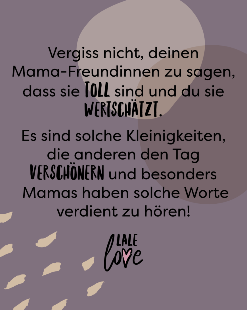 Vergiss nicht, deinen Mama-Freundinnen zu sagen, dass sie toll sind und du sie wertschätzt. Es sind solche Kleinigkeiten, die anderen den Tag verschönern und besonders Mamas haben solche Worte verdient zu hören!