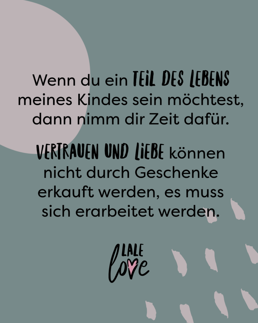 Wenn du ein Teil in dem Leben meines Kindes sein möchtest, dann nimm dir Zeit dafür und sei für es da. Vertrauen und Liebe können nicht durch Geschenke erkauft werden, es muss sich erarbeitet werden.