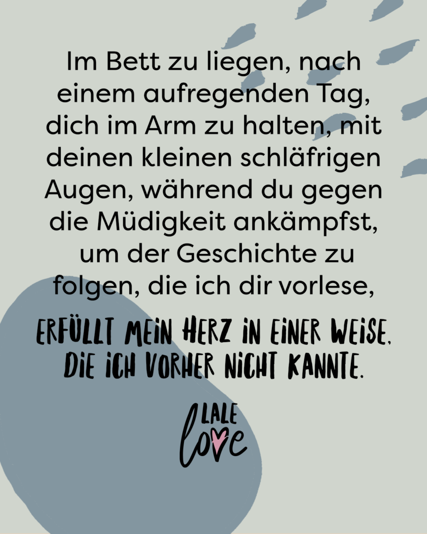 Im Bett zu liegen, nach einem aufregenden Tag, dich im Arm zu halten, mit deinen kleinen schläfrigen Augen während du gegen die Müdigkeit ankämpfst, um der Geschichte zu folgen, die ich dir vorlese - erfüllt mein Herz in einer Weise, die ich vorher nicht kannte.