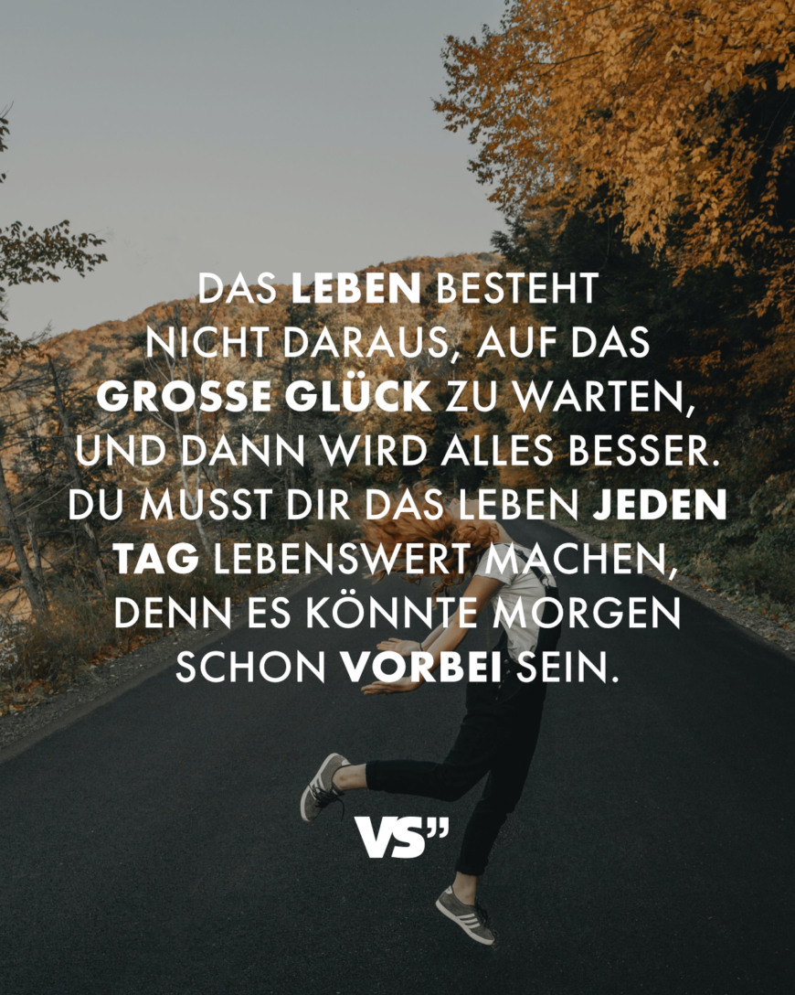 Das Leben besteht nicht daraus, auf das große Glück zu warten, und dann wird alles besser. Du musst dir das Leben jeden Tag lebenswert machen, denn es könnte morgen schon vorbei sein.