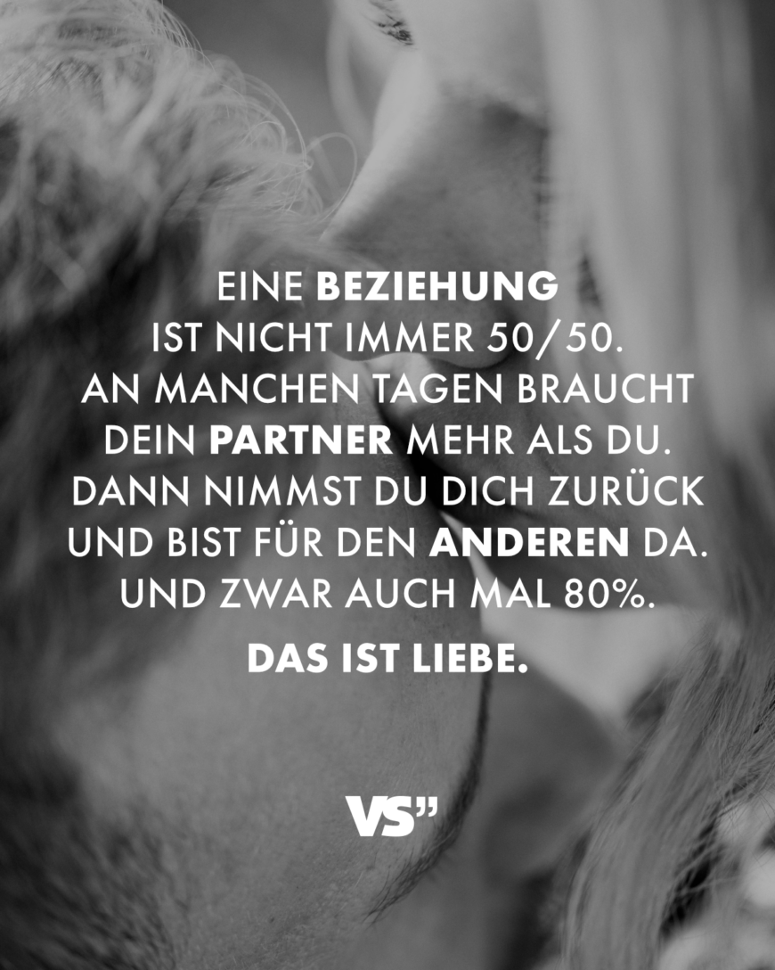 Eine Beziehung ist nicht immer 50/50. An manchen Tagen braucht dein Partner mehr als du. Dann nimmst du dich zurück und bist für den anderen da. Und zwar auch mal 80%. Das ist Liebe.