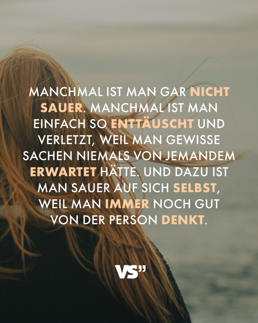 Manchmal ist man gar nicht sauer. Manchmal ist man einfach so enttäuscht und verletzt, weil man gewisse Sachen niemals von jemandem erwartet hätte. Und dazu ist man sauer auf sich selbst, weil man immer noch gut von der Person denkt.