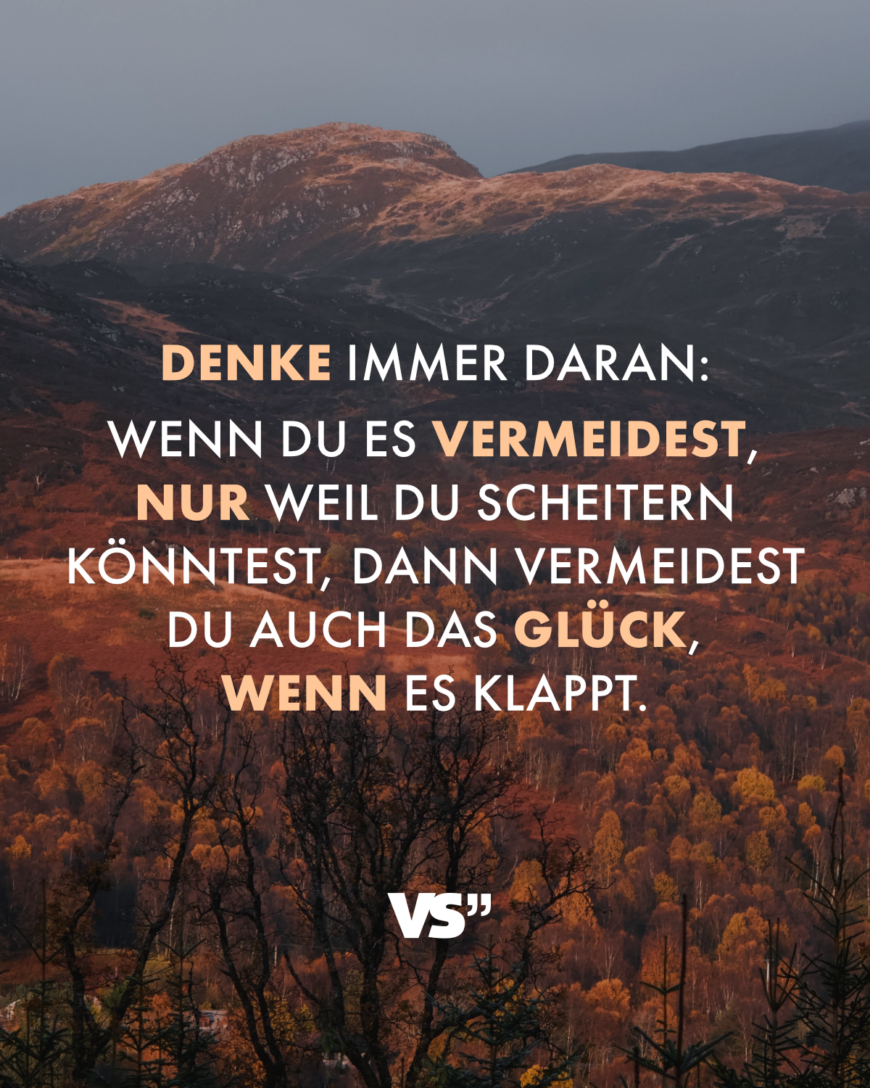 Denke immer daran: Wenn du es vermeidest, nur weil du scheitern könntest, dann vermeidest du auch das Glück, wenn es klappt.