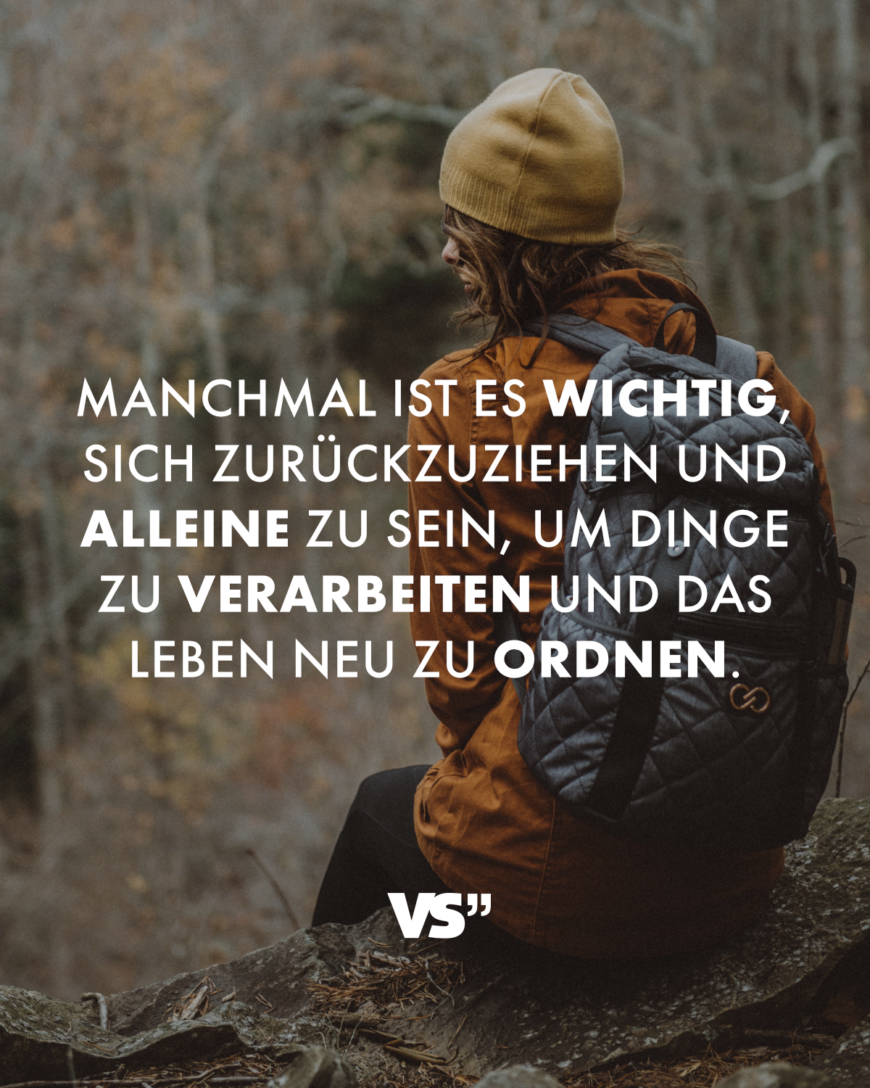 Manchmal ist es wichtig, sich zurückzuziehen und alleine zu sein, um Dinge zu verarbeiten und das Leben neu zu ordnen.