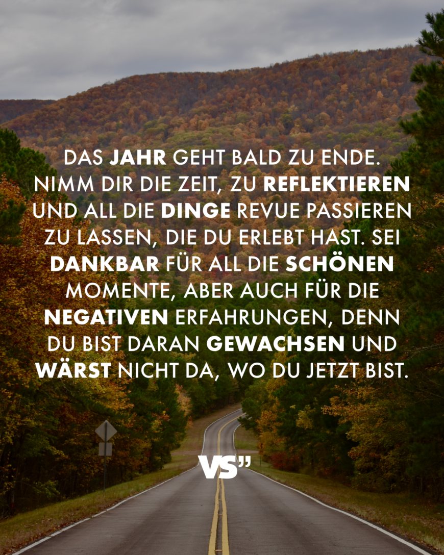 Das Jahr geht bald zu Ende. Nimm dir die Zeit, zu reflektieren und all die Dinge Revue passieren zu lassen, die du erlebt hast. Sei dankbar für all die schönen Momente, aber auch für die negativen Erfahrungen, denn du bist daran gewachsen und wärst nicht da, wo du jetzt bist.