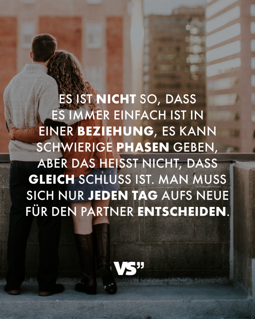 Es ist nicht so, dass es immer einfach ist in einer Beziehung, es kann schwierige Phasen geben, aber das heißt nicht, dass gleich Schluss ist. Man muss sich nur jeden Tag aufs Neue für den Partner entscheiden.