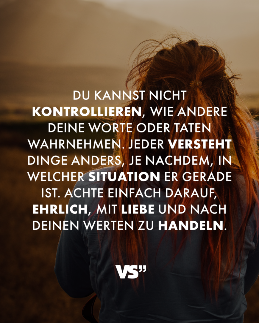 Du kannst nicht kontrollieren, wie andere deine Worte oder Taten wahrnehmen. Jeder versteht Dinge anders, je nachdem, in welcher Situation er gerade ist. Achte einfach darauf, ehrlich, mit Liebe und nach deinen Werten zu handeln.