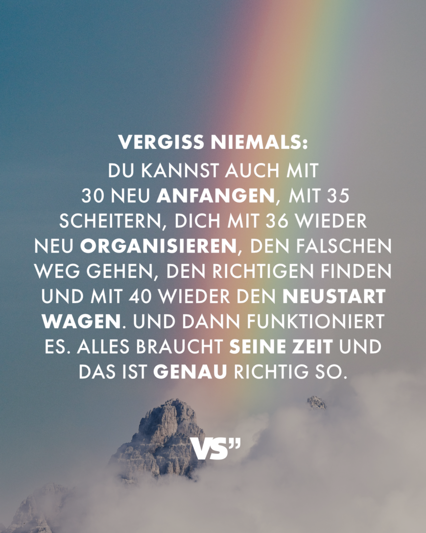 Vergiss niemals: Du kannst auch mit 30 neu anfangen, mit 35 scheitern, dich mit 36 wieder neu organisieren, den falschen Weg gehen, den richtigen finden und mit 40 wieder den Neustart wagen. Und dann funktioniert es. Alles braucht seine Zeit und das ist genau richtig so.