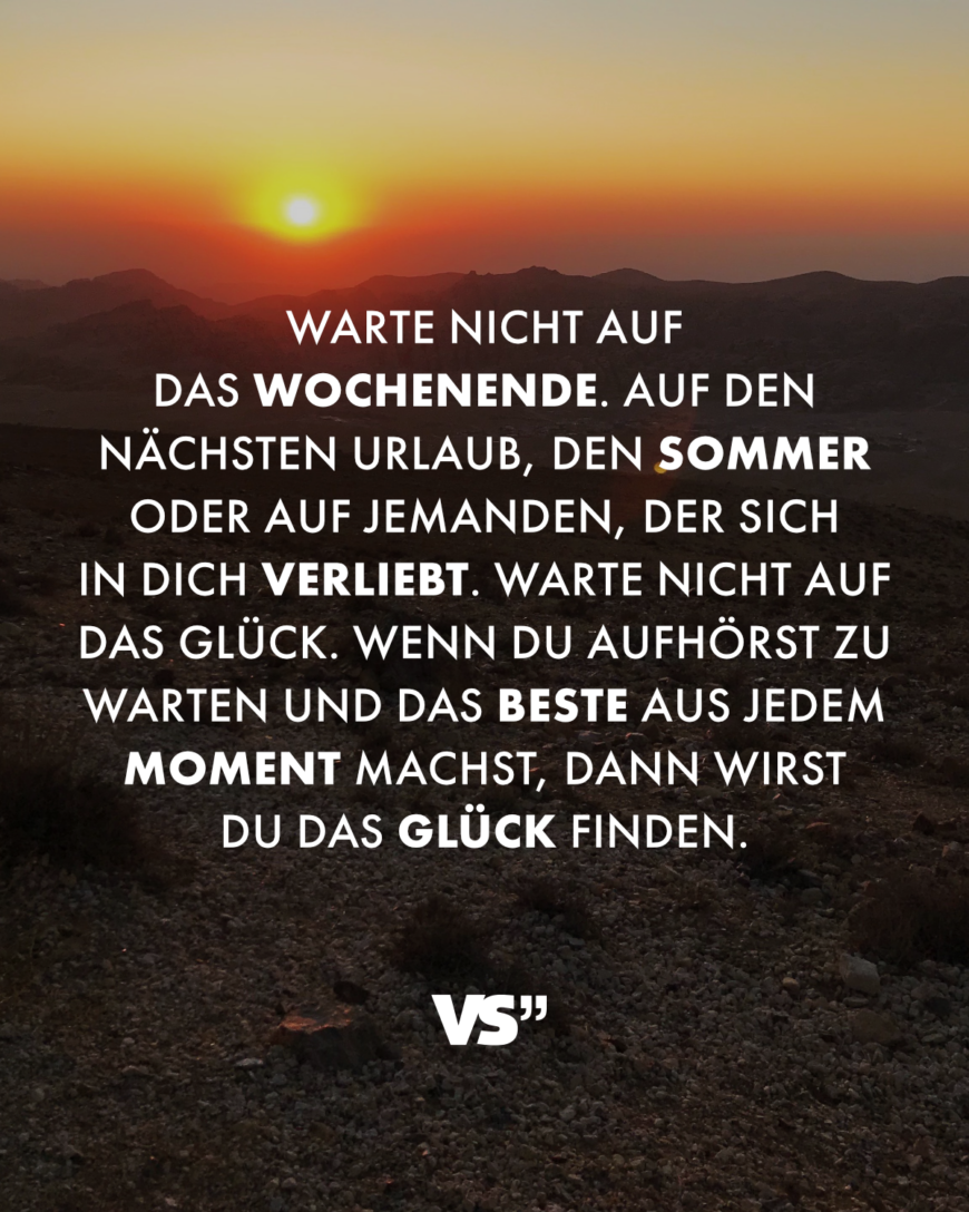 Warte nicht auf das Wochenende. Auf den nächsten Urlaub, den Sommer oder auf jemanden, der sich in dich verliebt. Warte nicht auf das Glück. Wenn du aufhörst zu warten und das Beste aus jedem Moment machst, dann wirst du das Glück finden.