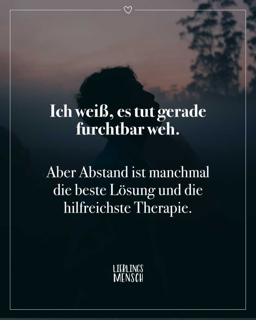 Ich weiß, es tut gerade furchtbar weh. Aber Abstand ist manchmal die beste Lösung und die hilfreichste Therapie.