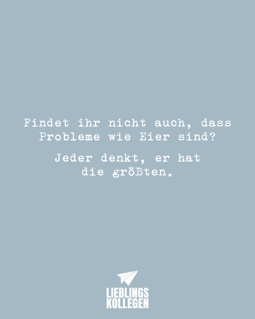 Findet ihr nicht auch, dass Probleme wie Eier sind? Jeder denkt, er hat größere als du.