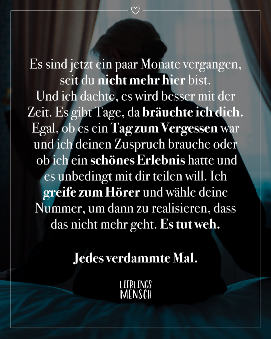 Es sind jetzt ein paar Monate vergangen, seit du nicht mehr hier bist. Und ich dachte, es wird besser mit der Zeit. Es gibt Tage, da bräuchte ich dich. Egal, ob es ein Tag zum Vergessen war und ich deinen Zuspruch brauche oder ob ich ein schönes Erlebnis hatte und es unbedingt mit dir teilen will. Ich greife zum Hörer und wähle deine Nummer, um dann zu realisieren, dass das nicht mehr geht. Es tut weh. Jedes verdammte Mal.