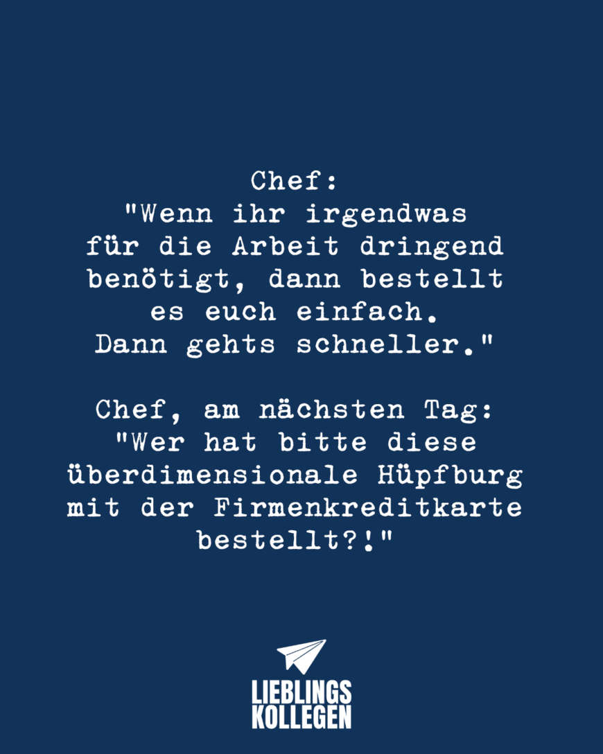 Chef: “Wenn ihr irgendwas für die Arbeit dringend benötigt, dann bestellt es euch einfach. Dann gehts schneller.” Chef, am nächsten Tag: “Wer hat bitte diese überdimensionale Hüpfburg mit der Firmenkreditkarte bestellt?!