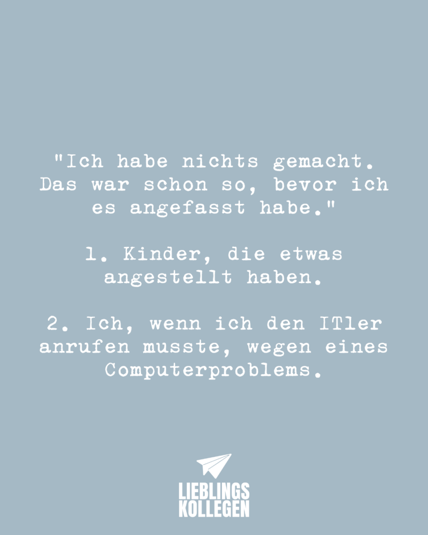 “Ich habe nichts gemacht. Das war schon so, bevor ich es angefasst habe.” 1. Kinder, die etwas angestellt haben 2. Ich, wenn ich den ITler anrufen musste, wegen eines Computerproblems