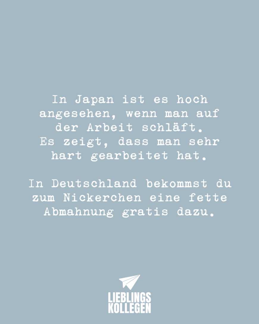 In Japan ist es hoch angesehen, wenn man auf der Arbeit schläft. Er zeigt, dass man sehr hart gearbeitet hat. In Deutschland bekommst du zum Nickerchen eine fette Abmahnung gratis dazu.