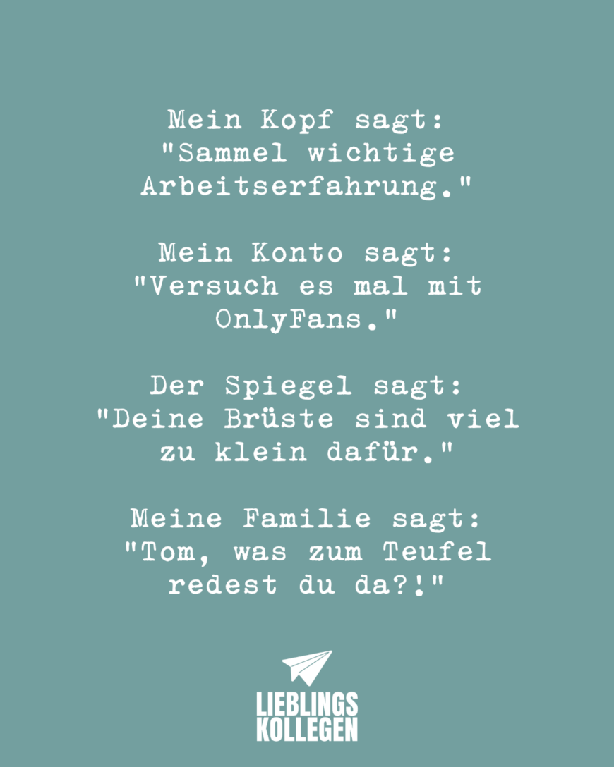 Mein Kopf sagt: “Sammel wichtige Arbeitserfahrung.” Mein Konto sagt: “Versuch es mal mit OnlyFans.” Der Spiegel sagt: “Deine Brüste sind viel zu klein dafür.” Meine Familie sagt: “Tom, was zum Teufel redest du da?!”