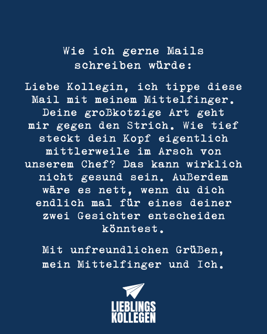 Wie ich gerne Mails schreiben würde: Liebe Kollegin, ich tippe diese Mail mit meinem Mittelfinger. Deine großkotzige Art geht mir gegen den Strich. Wie tief steckt dein Kopf eigentlich mittlerweile im Arsch von unserem Chef? Das kann wirklich nicht gesund sein. Außerdem wäre es nett, wenn du dich endlich mal für eines deiner zwei Gesichter entscheiden könntest. Mit unfreundlichen Grüßen, mein Mittelfinger und ich.