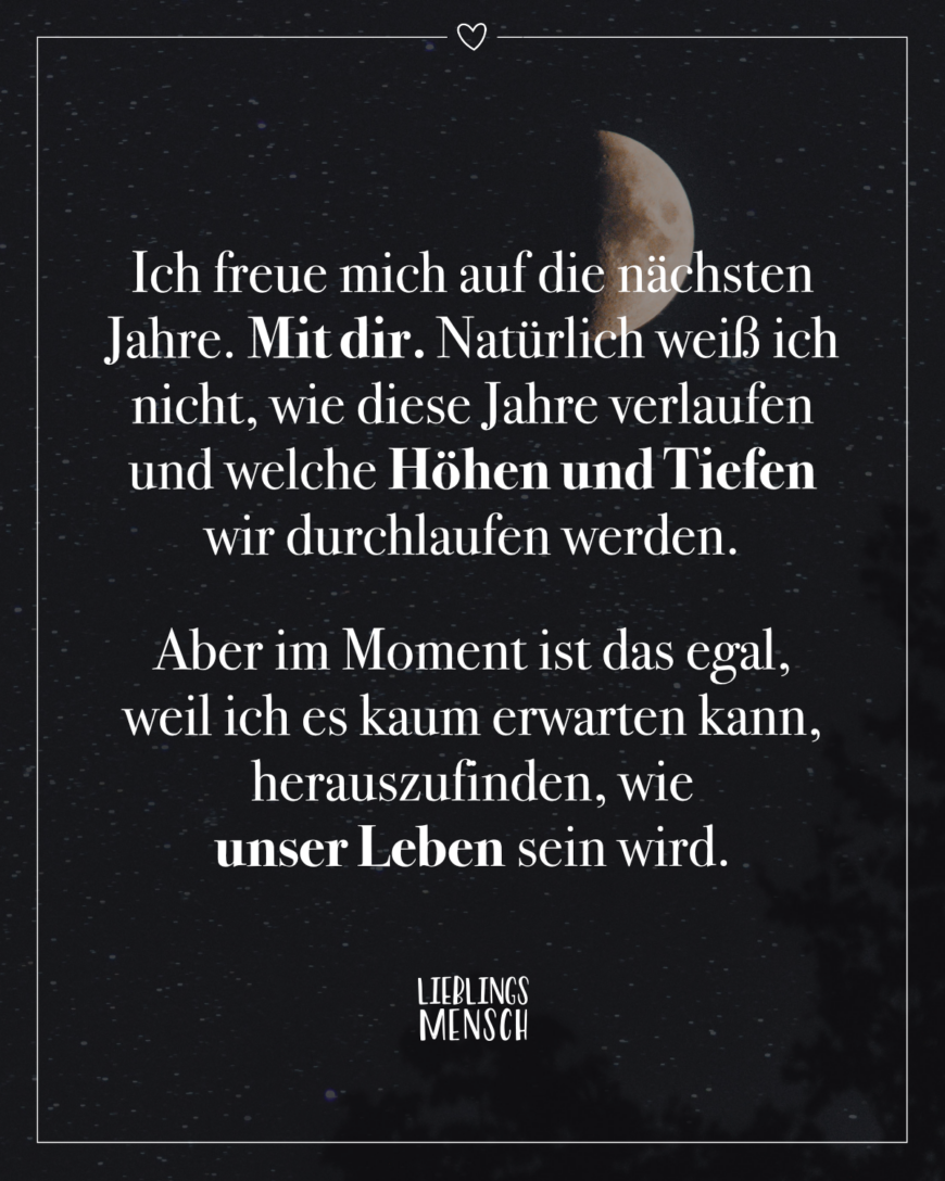 Ich freue mich auf die nächsten Jahre. Mit dir. Natürlich weiß ich nicht, wie diese Jahre verlaufen und welche Höhen und Tiefen wir durchlaufen werden. Aber im Moment ist das egal, weil ich es kaum erwarten kann, herauszufinden, wie unser Leben sein wird.