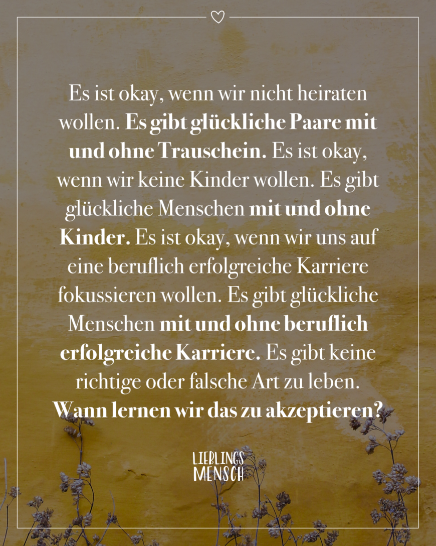 Es ist okay, wenn wir nicht heiraten wollen. Es gibt glückliche Paare mit und ohne Trauschein. Es ist okay, wenn wir keine Kinder wollen. Es gibt glückliche Menschen mit und ohne Kinder. Es ist okay, wenn wir uns auf eine beruflich erfolgreiche Karriere fokussieren wollen. Es gibt glückliche Menschen mit und ohne beruflich erfolgreiche Karriere. Es gibt keine richtige oder falsche Art zu leben. Wann lernen wir das zu akzeptieren?