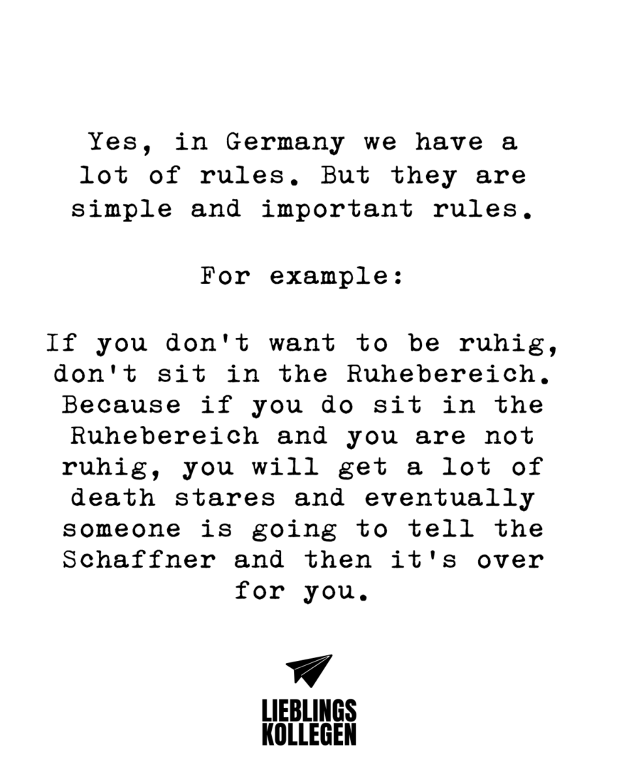 Yes, in Germany we have a lot of rules. But they are simple and important rules. For example: If you don’t want to be ruhig, don’t sit in the Ruhebereich. Because if you do sit in the Ruhebereich and you are not ruhig, you will get a lot of death stares and eventually someone is going to tell the Schaffner and then it’s over for you.