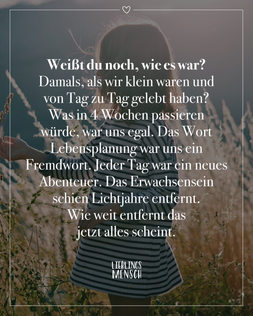 Weißt du noch, wie es war? Damals, als wir klein waren und von Tag zu Tag gelebt haben? Was in 4 Wochen passieren würde, war uns egal. Das Wort Lebensplanung war uns ein Fremdwort. Jeder Tag war ein neues Abenteuer. Das Erwachsensein schien Lichtjahre entfernt. Wie weit entfernt das jetzt alles scheint.