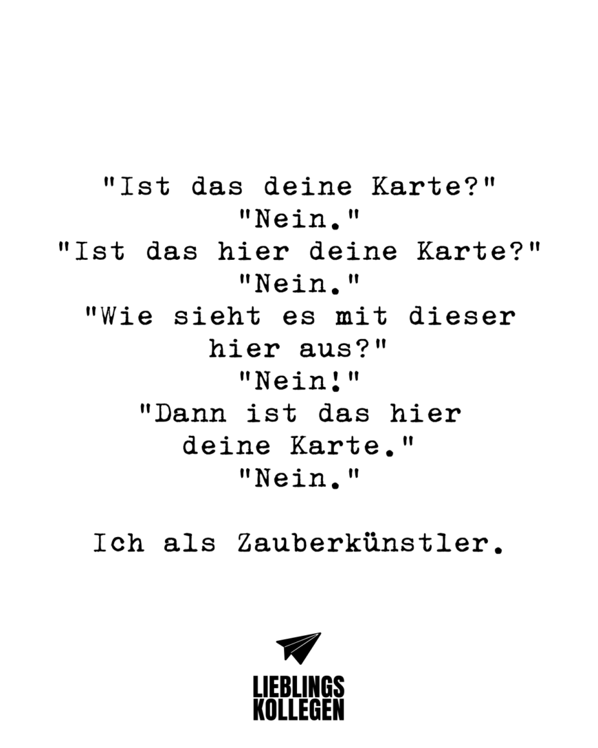 “Ist das deine Karte?” “Nein.” “Ist das hier deine Karte?” “Nein.” “Wie sieht es mit dieser hier aus?” “Nein!” “Dann ist das hier deine Karte.” “Nein.” Ich als Zauberkünstler.