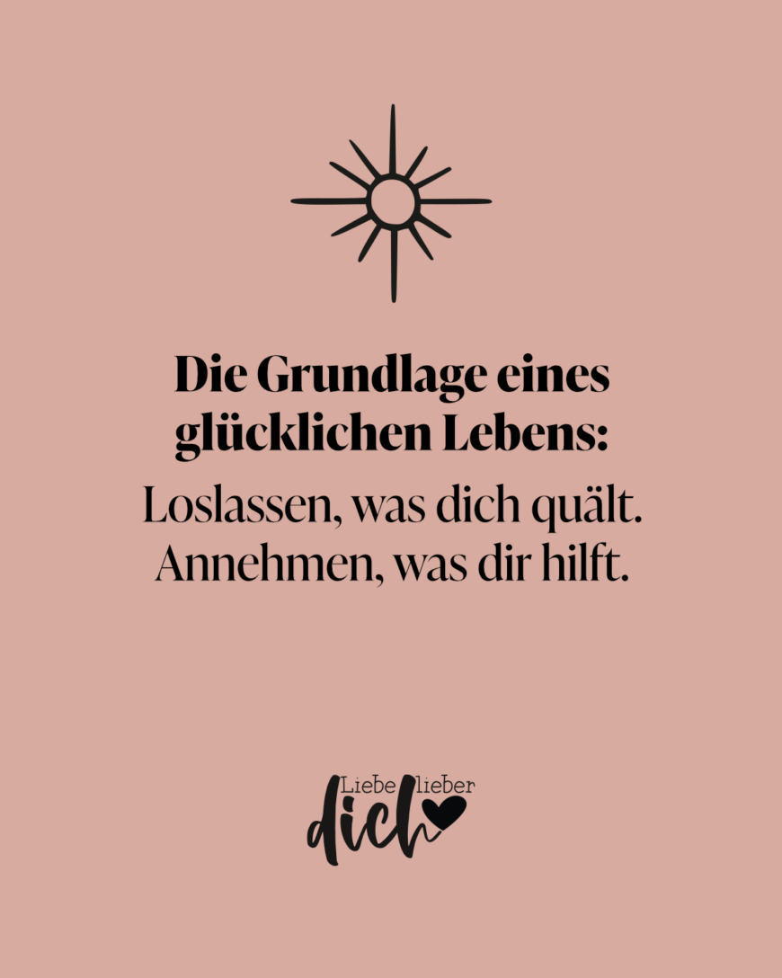 Die Grundlage eines glücklichen Lebens: Loslassen, was dich quält. Annehmen, was dir hilft.