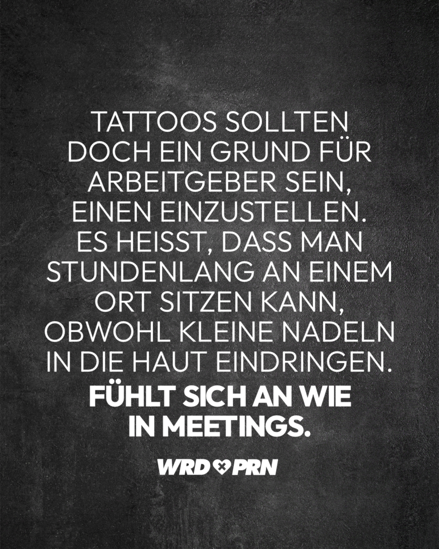 Tattoos sollten doch ein Grund für Arbeitgeber sein, einen einzustellen. Es heißt, dass man stundenlang an einem Ort sitzen kann, obwohl kleine Nadeln in die Haut eindringen. Fühlt sich an wie in Meetings.