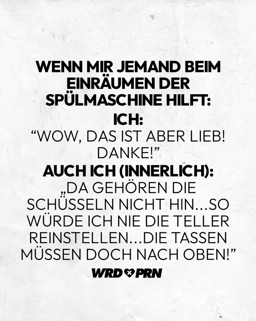 Wenn mir jemand beim Einräumen der Spülmaschine hilft: Ich: “Wow, das ist aber lieb! Danke!” Auch ich (innerlich): „Da gehören die Schüsseln nicht hin...So würde ich nie die Teller reinstellen...Die Tassen müssen doch nach oben!”