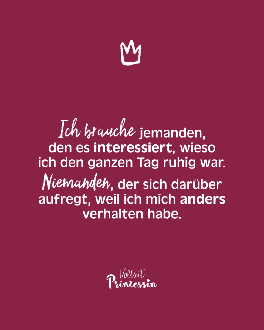 Ich brauche jemanden, den es interessiert, wieso ich den ganzen Tag ruhig war. Niemanden, der sich darüber aufregt, weil ich mich anders verhalten habe.