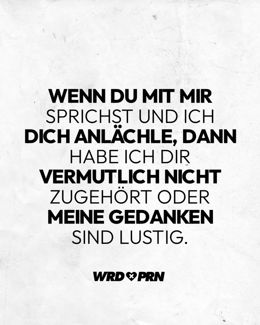 Wenn du mit mir sprichst und ich dich anlächle, dann habe ich dir vermutlich nicht zugehört oder meine Gedanken sind lustig.