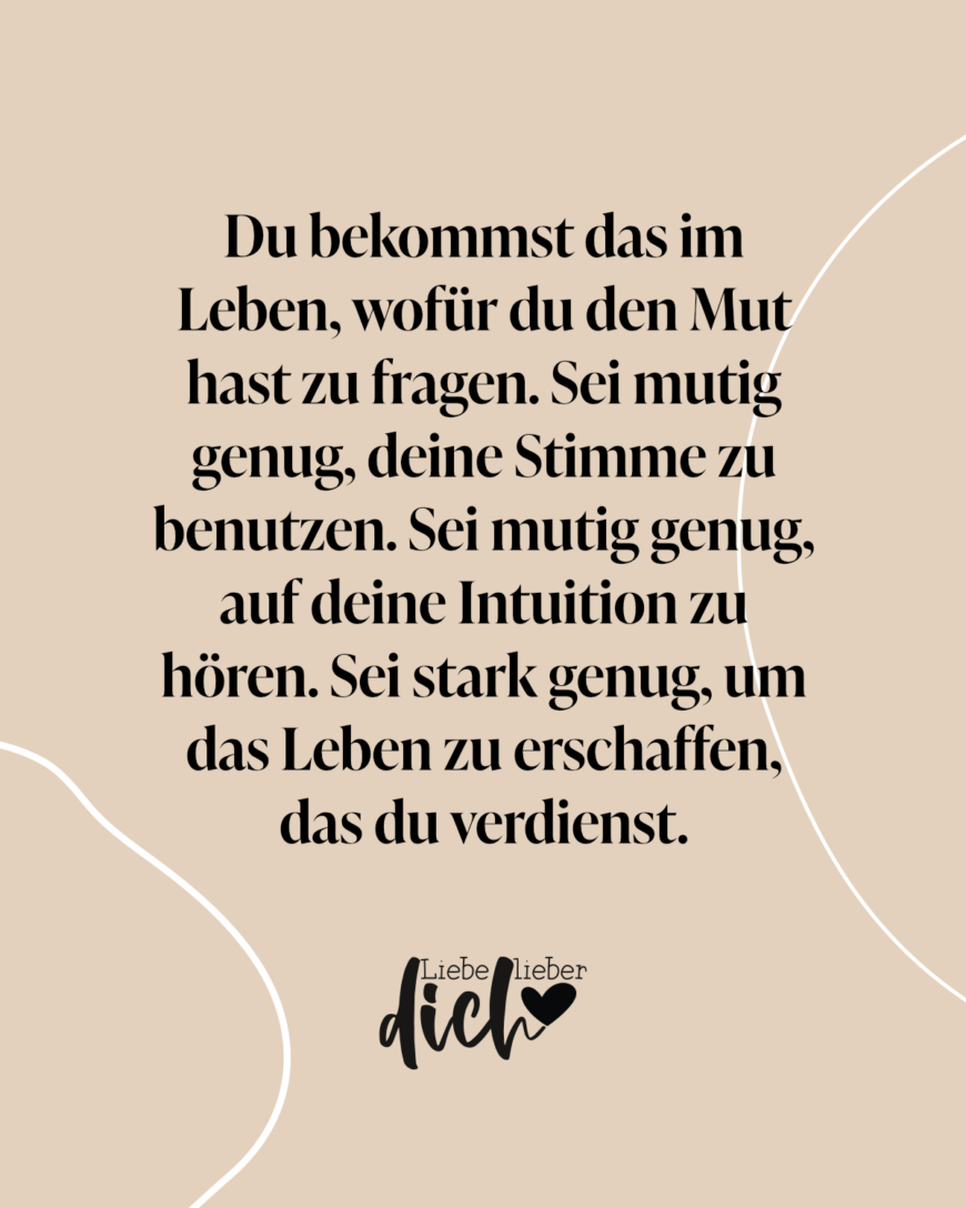 Du bekommst das im Leben, wofür du den Mut hast zu fragen. Sei mutig genug, deine Stimme zu benutzen. Sei mutig genug, auf deine Intuition zu hören. Sei stark genug, um das Leben zu erschaffen, das du verdienst.