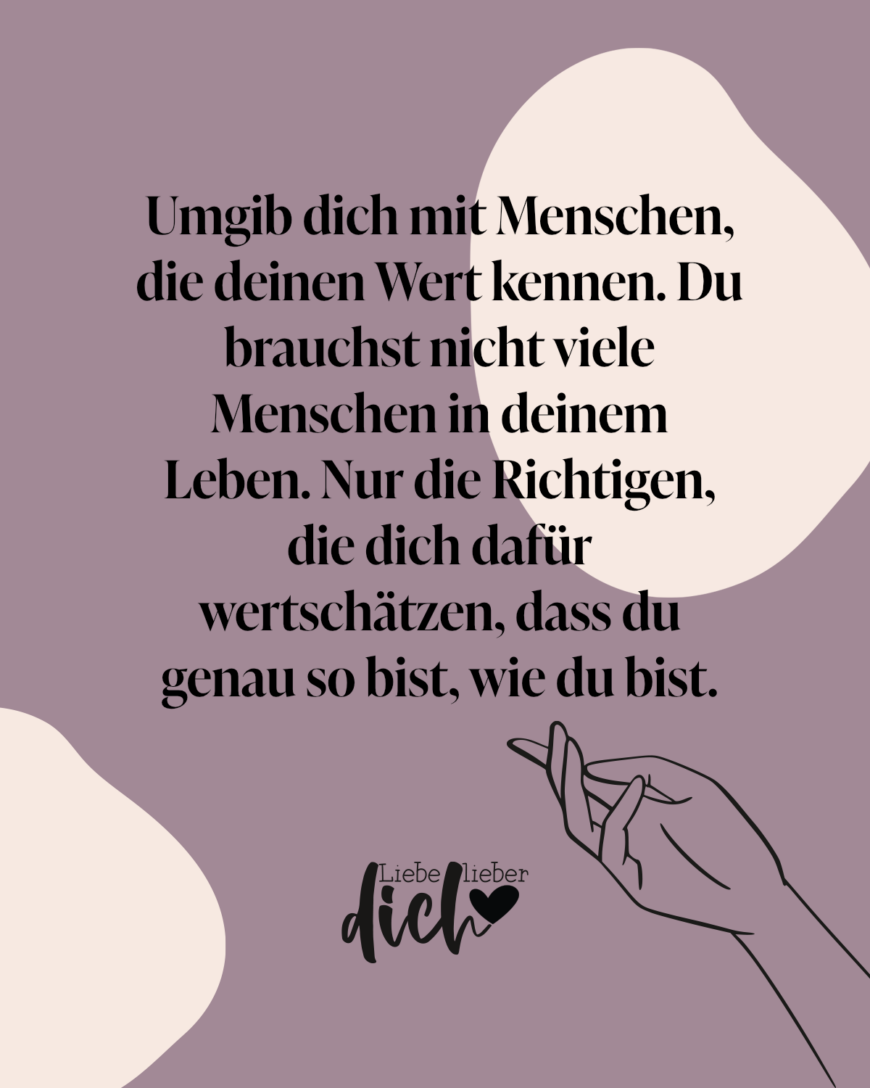 Umgib dich mit Menschen, die deinen Wert kennen. Du brauchst nicht viele Menschen in deinem Leben. Nur die Richtigen, die dich dafür wertschätzen, dass du genau so bist, wie du bist.