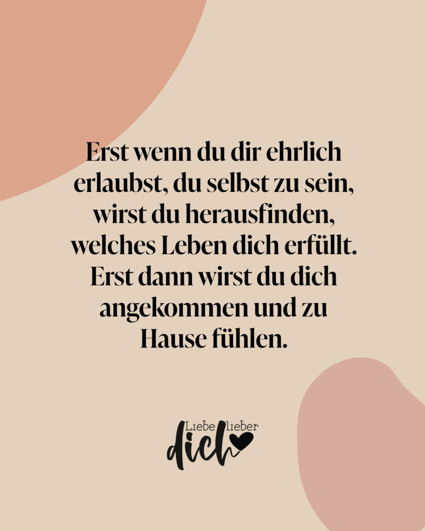 Erst wenn du dir ehrlich erlaubst, du selbst zu sein, wirst du herausfinden, welches Leben dich erfüllt. Erst dann wirst du dich angekommen und zu Hause fühlen.