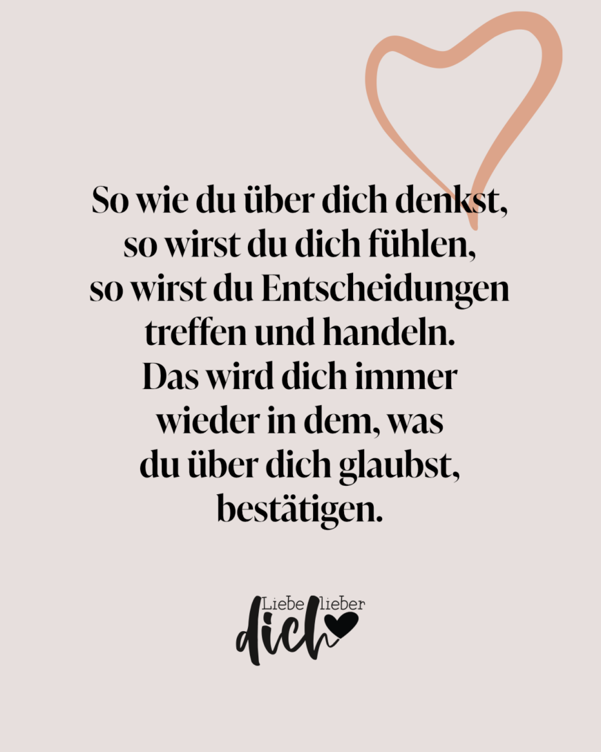 So wie du über dich denkst, so wirst du dich fühlen, so wirst du Entscheidungen treffen und handeln. Das wird dich immer wieder in dem, was du über dich glaubst, bestätigen.