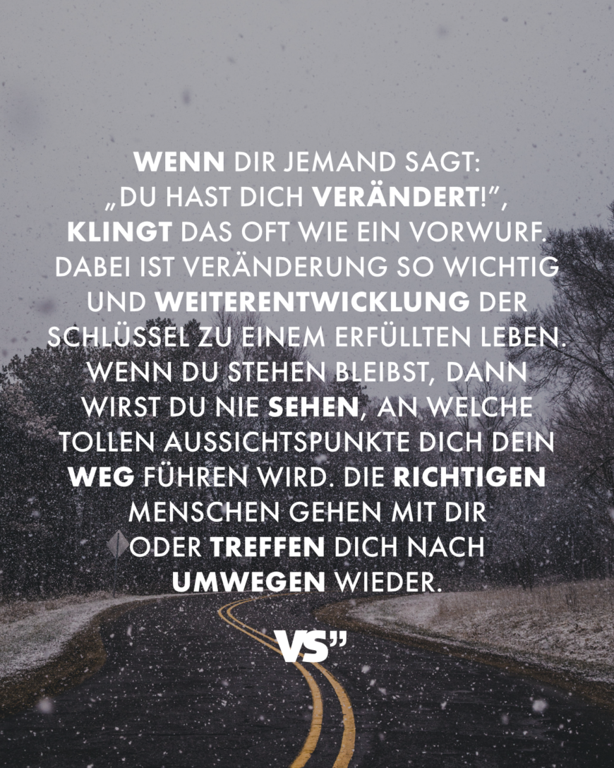 Wenn dir jemand sagt: „Du hast dich verändert!”, klingt das oft wie ein Vorwurf. Dabei ist Veränderung so wichtig und Weiterentwicklung der Schlüssel zu einem erfüllten Leben. Wenn du stehen bleibst, dann wirst du nie sehen, an welche tollen Aussichtspunkte dich dein Weg führen wird. Die richtigen Menschen gehen mit dir oder treffen dich nach Umwegen wieder.