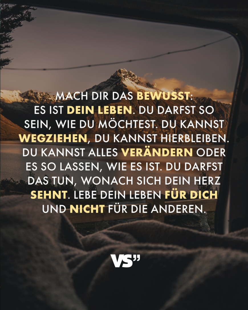 Mach dir das bewusst: Es ist dein Leben. Du darfst so sein, wie du möchtest. Du kannst wegziehen, du kannst hierbleiben. Du kannst alles verändern oder es so lassen, wie es ist. Du darfst das tun, wonach sich dein Herz sehnt. Lebe dein Leben für dich und nicht für die anderen.