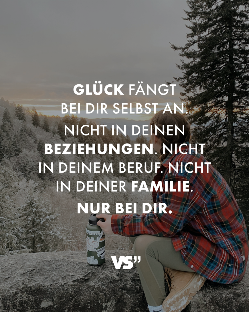 Glück fängt bei dir selbst an. Nicht in deinen Beziehungen. Nicht in deinem Beruf. Nicht in deiner Familie. Nur bei dir.