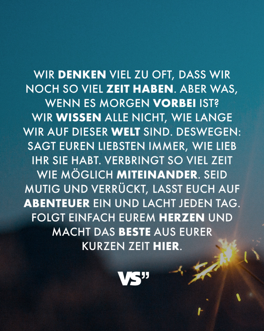 Wir denken viel zu oft, dass wir noch so viel Zeit haben. Aber was, wenn es morgen vorbei ist? Wir wissen alle nicht, wie lange wir auf dieser Welt sind. Deswegen: Sagt euren Liebsten immer, wie lieb ihr sie habt. Verbringt so viel Zeit wie möglich miteinander. Seid mutig und verrückt, lasst euch auf Abenteuer ein und lacht jeden Tag. Folgt einfach eurem Herzen und macht das Beste aus eurer kurzen Zeit hier.