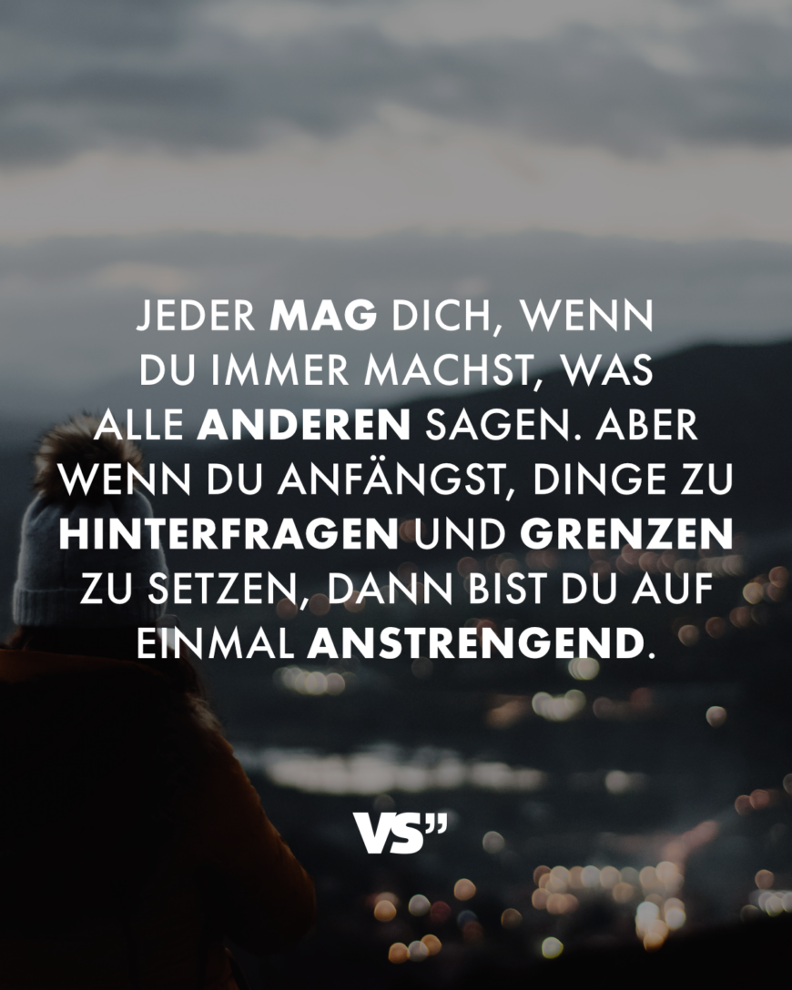 Jeder mag dich, wenn du immer machst, was alle anderen sagen. Aber wenn du anfängst, Dinge zu hinterfragen und Grenzen zu setzen, dann bist du auf einmal anstrengend.