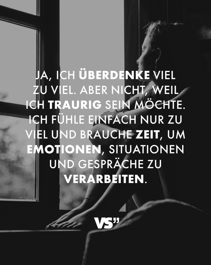 Ja, ich überdenke viel zu viel. Aber nicht, weil ich traurig sein möchte. Ich fühle einfach nur zu viel und brauche Zeit, um Emotionen, Situationen und Gespräche zu verarbeiten.